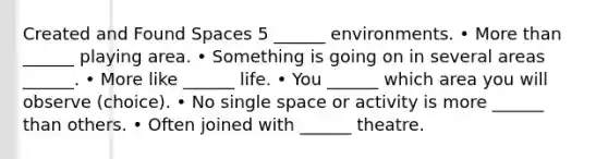 Created and Found Spaces 5 ______ environments. • <a href='https://www.questionai.com/knowledge/keWHlEPx42-more-than' class='anchor-knowledge'>more than</a> ______ playing area. • Something is going on in several areas ______. • More like ______ life. • You ______ which area you will observe (choice). • No single space or activity is more ______ than others. • Often joined with ______ theatre.