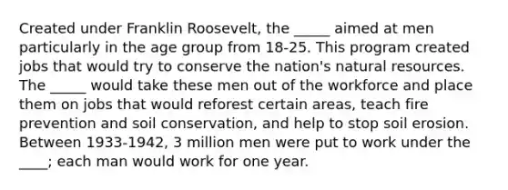 Created under Franklin Roosevelt, the _____ aimed at men particularly in the age group from 18-25. This program created jobs that would try to conserve the nation's natural resources. The _____ would take these men out of the workforce and place them on jobs that would reforest certain areas, teach fire prevention and soil conservation, and help to stop soil erosion. Between 1933-1942, 3 million men were put to work under the ____; each man would work for one year.