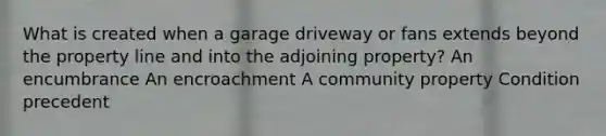 What is created when a garage driveway or fans extends beyond the property line and into the adjoining property? An encumbrance An encroachment A community property Condition precedent