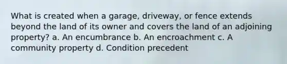 What is created when a garage, driveway, or fence extends beyond the land of its owner and covers the land of an adjoining property? a. An encumbrance b. An encroachment c. A community property d. Condition precedent