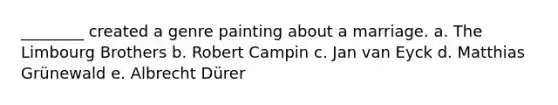 ________ created a genre painting about a marriage. a. The Limbourg Brothers b. Robert Campin c. Jan van Eyck d. Matthias Grünewald e. Albrecht Dürer