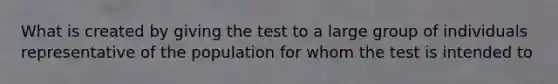 What is created by giving the test to a large group of individuals representative of the population for whom the test is intended to