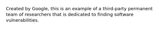 Created by Google, this is an example of a third-party permanent team of researchers that is dedicated to finding software vulnerabilities.