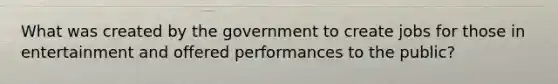 What was created by the government to create jobs for those in entertainment and offered performances to the public?