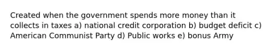 Created when the government spends more money than it collects in taxes a) national credit corporation b) budget deficit c) American Communist Party d) Public works e) bonus Army