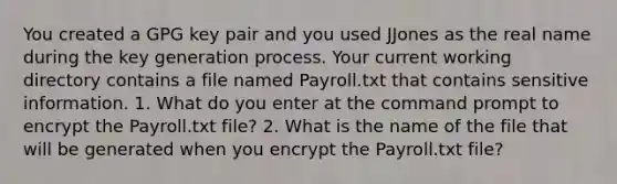 You created a GPG key pair and you used JJones as the real name during the key generation process. Your current working directory contains a file named Payroll.txt that contains sensitive information. 1. What do you enter at the command prompt to encrypt the Payroll.txt file? 2. What is the name of the file that will be generated when you encrypt the Payroll.txt file?