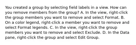 You created a group by selecting field labels in a view. How can you remove members from the group? A. In the view, right-click the group members you want to remove and select Format. B. On a color legend, right-click a member you want to remove and select Format legends. C. In the view, right-click the group members you want to remove and select Exclude. D. In the Data pane, right-click the group and select Edit Group.