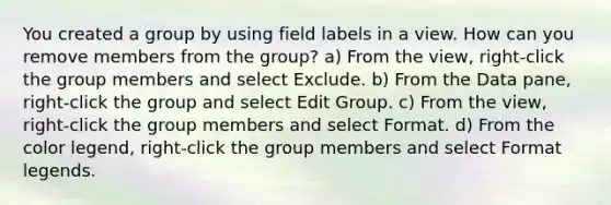 You created a group by using field labels in a view. How can you remove members from the group? a) From the view, right-click the group members and select Exclude. b) From the Data pane, right-click the group and select Edit Group. c) From the view, right-click the group members and select Format. d) From the color legend, right-click the group members and select Format legends.