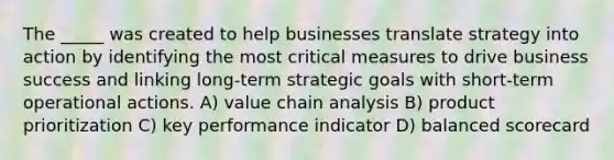 The _____ was created to help businesses translate strategy into action by identifying the most critical measures to drive business success and linking long-term strategic goals with short-term operational actions. A) value chain analysis B) product prioritization C) key performance indicator D) balanced scorecard