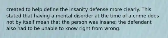 created to help define the insanity defense more clearly. This stated that having a mental disorder at the time of a crime does not by itself mean that the person was insane; the defendant also had to be unable to know right from wrong.