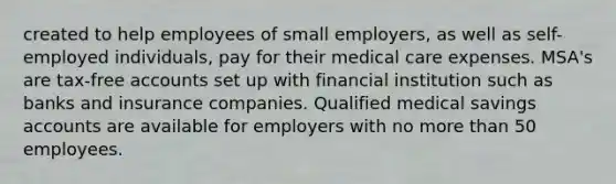 created to help employees of small employers, as well as self-employed individuals, pay for their medical care expenses. MSA's are tax-free accounts set up with financial institution such as banks and insurance companies. Qualified medical savings accounts are available for employers with no more than 50 employees.