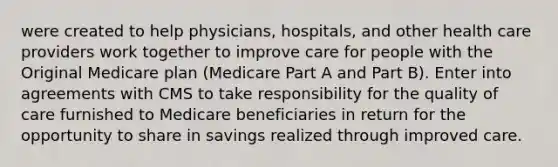 were created to help physicians, hospitals, and other health care providers work together to improve care for people with the Original Medicare plan (Medicare Part A and Part B). Enter into agreements with CMS to take responsibility for the quality of care furnished to Medicare beneficiaries in return for the opportunity to share in savings realized through improved care.