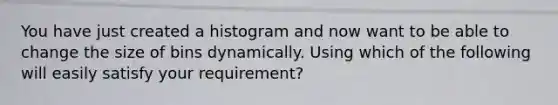 You have just created a histogram and now want to be able to change the size of bins dynamically. Using which of the following will easily satisfy your requirement?