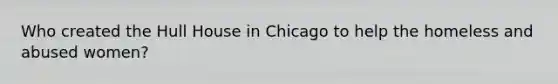 Who created the Hull House in Chicago to help the homeless and abused women?