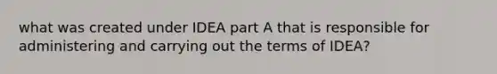 what was created under IDEA part A that is responsible for administering and carrying out the terms of IDEA?