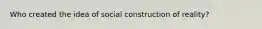 Who created the idea of social construction of reality?