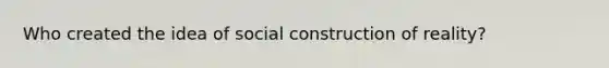 Who created the idea of social construction of reality?