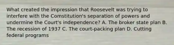 What created the impression that Roosevelt was trying to interfere with the Comstitution's separation of powers and undermine the Court's independence? A. The broker state plan B. The recession of 1937 C. The court-packing plan D. Cutting federal programs