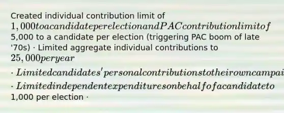 Created individual contribution limit of 1,000 to a candidate per election and PAC contribution limit of5,000 to a candidate per election (triggering PAC boom of late '70s) · Limited aggregate individual contributions to 25,000 per year · Limited candidates' personal contributions to their own campaigns · Limited independent expenditures on behalf of a candidate to1,000 per election ·