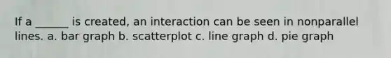 If a ______ is created, an interaction can be seen in nonparallel lines. a. bar graph b. scatterplot c. line graph d. pie graph