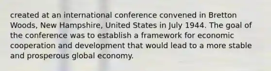 created at an international conference convened in Bretton Woods, New Hampshire, United States in July 1944. The goal of the conference was to establish a framework for economic cooperation and development that would lead to a more stable and prosperous global economy.