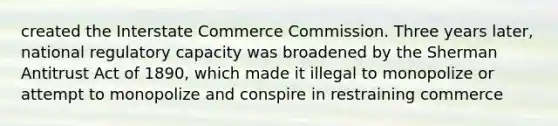 created the Interstate Commerce Commission. Three years later, national regulatory capacity was broadened by the Sherman Antitrust Act of 1890, which made it illegal to monopolize or attempt to monopolize and conspire in restraining commerce