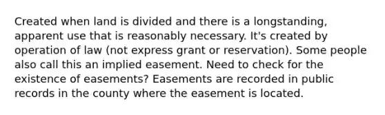 Created when land is divided and there is a longstanding, apparent use that is reasonably necessary. It's created by operation of law (not express grant or reservation). Some people also call this an implied easement. Need to check for the existence of easements? Easements are recorded in public records in the county where the easement is located.