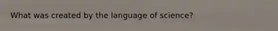 What was created by the language of science?