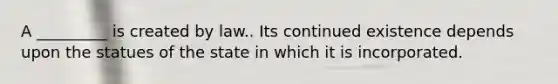 A _________ is created by law.. Its continued existence depends upon the statues of the state in which it is incorporated.