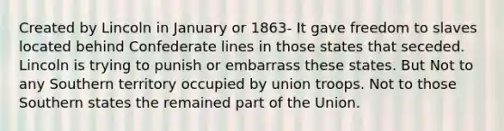 Created by Lincoln in January or 1863- It gave freedom to slaves located behind Confederate lines in those states that seceded. Lincoln is trying to punish or embarrass these states. But Not to any Southern territory occupied by union troops. Not to those Southern states the remained part of the Union.