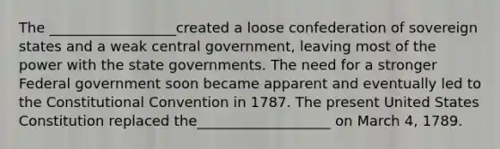 The __________________created a loose confederation of sovereign states and a weak central government, leaving most of the power with the state governments. The need for a stronger Federal government soon became apparent and eventually led to the Constitutional Convention in 1787. The present United States Constitution replaced the___________________ on March 4, 1789.