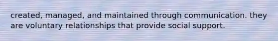 created, managed, and maintained through communication. they are voluntary relationships that provide social support.