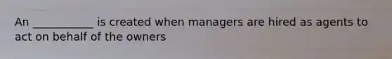 An ___________ is created when managers are hired as agents to act on behalf of the owners