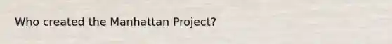 Who created the Manhattan Project?