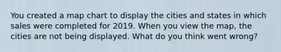 You created a map chart to display the cities and states in which sales were completed for 2019. When you view the map, the cities are not being displayed. What do you think went wrong?