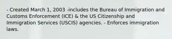 - Created March 1, 2003 -includes the Bureau of Immigration and Customs Enforcement (ICE) & the US Citizenship and Immigration Services (USCIS) agencies. - Enforces immigration laws.