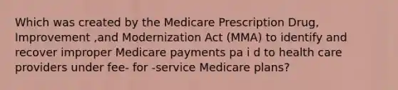 Which was created by the Medicare Prescription Drug, Improvement ,and Modernization Act (MMA) to identify and recover improper Medicare payments pa i d to health care providers under fee- for -service Medicare plans?