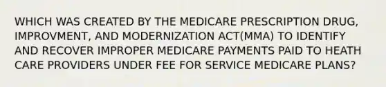 WHICH WAS CREATED BY THE MEDICARE PRESCRIPTION DRUG, IMPROVMENT, AND MODERNIZATION ACT(MMA) TO IDENTIFY AND RECOVER IMPROPER MEDICARE PAYMENTS PAID TO HEATH CARE PROVIDERS UNDER FEE FOR SERVICE MEDICARE PLANS?