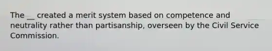 The __ created a merit system based on competence and neutrality rather than partisanship, overseen by the Civil Service Commission.