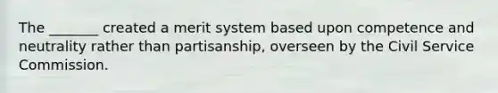 The _______ created a merit system based upon competence and neutrality rather than partisanship, overseen by the Civil Service Commission.