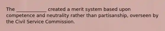 The _____________ created a merit system based upon competence and neutrality rather than partisanship, overseen by the Civil Service Commission.