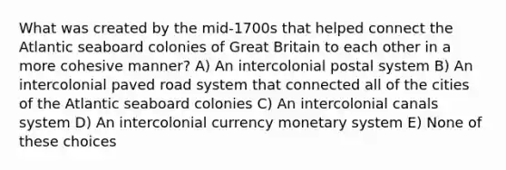 What was created by the mid-1700s that helped connect the Atlantic seaboard colonies of Great Britain to each other in a more cohesive manner? A) An intercolonial postal system B) An intercolonial paved road system that connected all of the cities of the Atlantic seaboard colonies C) An intercolonial canals system D) An intercolonial currency monetary system E) None of these choices