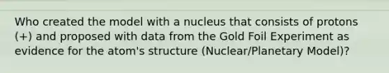 Who created the model with a nucleus that consists of protons (+) and proposed with data from the Gold Foil Experiment as evidence for the atom's structure (Nuclear/Planetary Model)?