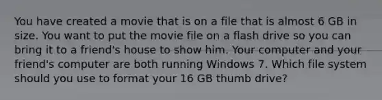 You have created a movie that is on a file that is almost 6 GB in size. You want to put the movie file on a flash drive so you can bring it to a friend's house to show him. Your computer and your friend's computer are both running Windows 7. Which file system should you use to format your 16 GB thumb drive?