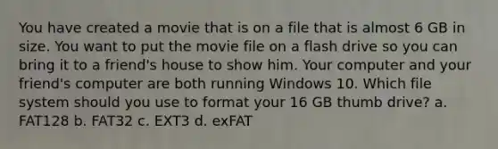 You have created a movie that is on a file that is almost 6 GB in size. You want to put the movie file on a flash drive so you can bring it to a friend's house to show him. Your computer and your friend's computer are both running Windows 10. Which file system should you use to format your 16 GB thumb drive? a. FAT128 b. FAT32 c. EXT3 d. exFAT