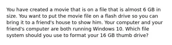 You have created a movie that is on a file that is almost 6 GB in size. You want to put the movie file on a flash drive so you can bring it to a friend's house to show him. Your computer and your friend's computer are both running Windows 10. Which file system should you use to format your 16 GB thumb drive?