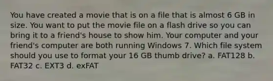 You have created a movie that is on a file that is almost 6 GB in size. You want to put the movie file on a flash drive so you can bring it to a friend's house to show him. Your computer and your friend's computer are both running Windows 7. Which file system should you use to format your 16 GB thumb drive? a. FAT128 b. FAT32 c. EXT3 d. exFAT