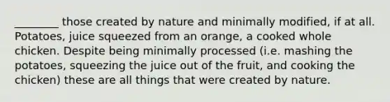 ________ those created by nature and minimally modified, if at all. Potatoes, juice squeezed from an orange, a cooked whole chicken. Despite being minimally processed (i.e. mashing the potatoes, squeezing the juice out of the fruit, and cooking the chicken) these are all things that were created by nature.