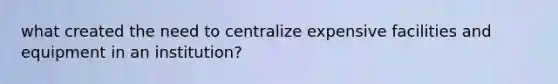 what created the need to centralize expensive facilities and equipment in an institution?