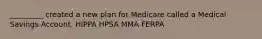 _________ created a new plan for Medicare called a Medical Savings Account. HIPPA HPSA MMA FERPA